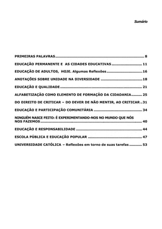 Sumário




PRIMEIRAS PALAVRAS.......................................................................................... 8

EDUCAÇÃO PERMANENTE E AS CIDADES EDUCATIVAS ............................... 11

EDUCAÇÃO DE ADULTOS, HOJE. Algumas Reflexões ....................................16

ANOTAÇÕES SOBRE UNIDADE NA DIVERSIDADE ..........................................18

EDUCAÇÃO E QUALIDADE ................................................................................... 21

ALFABETIZAÇÃO COMO ELEMENTO DE FORMAÇÃO DA CIDADANIA........... 25

DO DIREITO DE CRITICAR – DO DEVER DE NÃO MENTIR, AO CRITICAR ..31

EDUCAÇÃO E PARTICIPAÇÃO COMUNITÁRIA ................................................. 34

NINGUÉM NASCE FEITO: É EXPERIMENTANDO-NOS NO MUNDO QUE NÓS
NOS FAZEMOS ....................................................................................................... 40

EDUCAÇÃO E RESPONSABILIDADE ................................................................... 44

ESCOLA PÚBLICA E EDUCAÇÃO POPULAR ....................................................... 47

UNIVERSIDADE CATÓLICA – Reflexões em torno de suas tarefas ............. 53
 