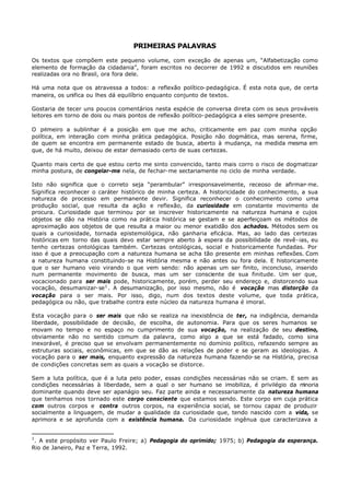PRIMEIRAS PALAVRAS

Os textos que compõem este pequeno volume, com exceção de apenas um, “Alfabetização como
elemento de formação da cidadania”, foram escritos no decorrer de 1992 e discutidos em reuniões
realizadas ora no Brasil, ora fora dele.

Há uma nota que os atravessa a todos: a reflexão político- pedagógica. É esta nota que, de certa
maneira, os unifica ou lhes dá equilíbrio enquanto conjunto de textos.

Gostaria de tecer uns poucos comentários nesta espécie de conversa direta com os seus prováveis
leitores em torno de dois ou mais pontos de reflexão político- pedagógica a eles sempre presente.

O primeiro a sublinhar é a posição em que me acho, criticamente em paz com minha opção
política, em interação com minha prática pedagógica. Posição não dogmática, mas serena, firme,
de quem se encontra em permanente estado de busca, aberto à mudança, na medida mesma em
que, de há muito, deixou de estar demasiado certo de suas certezas.

Quanto mais certo de que estou certo me sinto convencido, tanto mais corro o risco de dogmatizar
minha postura, de congelar-me nela, de fechar- me sectariamente no ciclo de minha verdade.

Isto não significa que o correto seja “perambular” irresponsavelmente, receoso de afirmar- me.
Significa reconhecer o caráter histórico de minha certeza. A historicidade do conhecimento, a sua
natureza de processo em permanente devir. Significa reconhecer o conhecimento como uma
produção social, que resulta da ação e reflexão, da curiosidade em constante movimento de
procura. Curiosidade que terminou por se inscrever historicamente na natureza humana e cujos
objetos se dão na História como na prática histórica se gestam e se aperfeiçoam os métodos de
aproximação aos objetos de que resulta a maior ou menor exatidão dos achados. Métodos sem os
quais a curiosidade, tornada epistemológica, não ganharia eficácia. Mas, ao lado das certezas
históricas em torno das quais devo estar sempre aberto à espera da possibilidade de revê- ias, eu
tenho certezas ontológicas também. Certezas ontológicas, social e historicamente fundadas. Por
isso é que a preocupação com a natureza humana se acha tão presente em minhas reflexões. Com
a natureza humana constituindo-se na História mesma e não antes ou fora dela. E historicamente
que o ser humano veio virando o que vem sendo: não apenas um ser finito, inconcluso, inserido
num permanente movimento de busca, mas um ser consciente de sua finitude. Um ser que,
vocacionado para ser mais pode, historicamente, porém, perder seu endereço e, distorcendo sua
vocação, desumanizar- se 1 . A desumanização, por isso mesmo, não é vocação mas distorção da
vocação para o ser mais. Por isso, digo, num dos textos deste volume, que toda prática,
pedagógica ou não, que trabalhe contra este núcleo da natureza humana é imoral.

Esta vocação para o ser mais que não se realiza na inexistência de ter, na indigência, demanda
liberdade, possibilidade de decisão, de escolha, de autonomia. Para que os seres humanos se
movam no tempo e no espaço no cumprimento de sua vocação, na realização de seu destino,
obviamente não no sentido comum da palavra, como algo a que se está fadado, como sina
inexorável, é preciso que se envolvam permanentemente no domínio político, refazendo sempre as
estruturas sociais, econômicas, em que se dão as relações de poder e se geram as ideologias. A
vocação para o ser mais, enquanto expressão da natureza humana fazendo- se na História, precisa
de condições concretas sem as quais a vocação se distorce.

Sem a luta política, que é a luta pelo poder, essas condições necessárias não se criam. E sem as
condições necessárias à liberdade, sem a qual o ser humano se imobiliza, é privilégio da m  inoria
dominante quando deve ser apanágio seu. Faz parte ainda e necessariamente da natureza humana
que tenhamos nos tornado este corpo consciente que estamos sendo. Este corpo em cuja prática
com outros corpos e contra outros corpos, na experiência social, se tornou capaz de produzir
socialmente a linguagem, de mudar a qualidade da curiosidade que, tendo nascido com a vida, se
aprimora e se aprofunda com a existência humana. Da curiosidade ingênua que caracterizava a


1
 . A este propósito ver Paulo Freire; a) Pedagogia do oprimido; 1975; b) Pedagogia da esperança.
Rio de Janeiro, Paz e Terra, 1992.
 