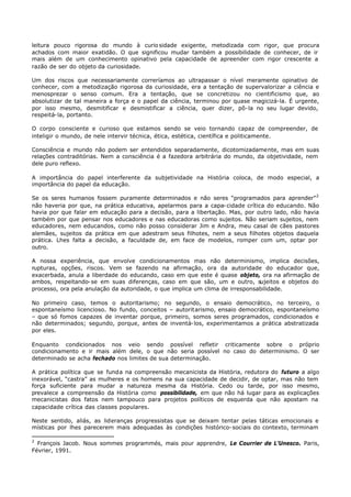 leitura pouco rigorosa do mundo à curio sidade exigente, metodizada com rigor, que procura
achados com maior exatidão. O que significou mudar também a possibilidade de conhecer, de ir
mais além de um conhecimento opinativo pela capacidade de apreender com rigor crescente a
razão de ser do objeto da curiosidade.

Um dos riscos que necessariamente correríamos ao ultrapassar o nível meramente opinativo de
conhecer, com a metodização rigorosa da curiosidade, era a tentação de supervalorizar a ciência e
menosprezar o senso comum. Era a tentação, que se concretizou no cientificismo que, ao
absolutizar de tal maneira a força e o papel da ciência, terminou por quase magicizá-la. É urgente,
por isso mesmo, desmitificar e desmistificar a ciência, quer dizer, pô- la no seu lugar devido,
respeitá- la, portanto.

O corpo consciente e curioso que estamos sendo se veio tornando capaz de compreender, de
inteligir o mundo, de nele intervir técnica, ética, estética, científica e politicamente.

Consciência e mundo não podem ser entendidos separadamente, dicotomizadamente, mas em suas
relações contraditórias. Nem a consciência é a fazedora arbitrária do mundo, da objetividade, nem
dele puro reflexo.

A importância do papel interferente da subjetividade na História coloca, de modo especial, a
importância do papel da educação.

Se os seres humanos fossem puramente determinados e não seres “programados para aprender” 2
não haveria por que, na prática educativa, apelarmos para a capa- cidade crítica do educando. Não
havia por que falar em educação para a decisão, para a libertação. Mas, por outro lado, não havia
também por que pensar nos educadores e nas educadoras como sujeitos. Não seriam sujeitos, nem
educadores, nem educandos, como não posso considerar Jim e Andra, meu casal de cães pastores
alemães, sujeitos da prática em que adestram seus filhotes, nem a seus filhotes objetos daquela
prática. Lhes falta a decisão, a faculdade de, em face de modelos, romper com um, optar por
outro.

A nossa experiência, que envolve condicionamentos mas não determinismo, implica decisões,
rupturas, opções, riscos. Vem se fazendo na afirmação, ora da autoridade do educador que,
exacerbada, anula a liberdade do educando, caso em que este é quase objeto, ora na afirmação de
ambos, respeitando- se em suas diferenças, caso em que são, um e outro, sujeitos e objetos do
processo, ora pela anulação da autoridade, o que implica um clima de irresponsabilidade.

No primeiro caso, temos o autoritarismo; no segundo, o ensaio democrático, no terceiro, o
espontaneísmo licencioso. No fundo, conceitos – autoritarismo, ensaio democrático, espontaneísmo
– que só fomos capazes de inventar porque, primeiro, somos seres programados, condicionados e
não determinados; segundo, porque, antes de inventá- los, experimentamos a prática abstratizada
por eles.

Enquanto condicionados nos veio sendo possível refletir criticamente sobre o próprio
condicionamento e ir mais além dele, o que não seria possível no caso do determinismo. O ser
determinado se acha fechado nos limites de sua determinação.

A prática política que se funda na compreensão mecanicista da História, redutora do futuro a algo
inexorável, “castra” as mulheres e os homens na sua capacidade de decidir, de optar, mas não tem
força suficiente para mudar a natureza mesma da História. Cedo ou tarde, por isso mesmo,
prevalece a compreensão da História como possibilidade, em que não há lugar para as explicações
mecanicistas dos fatos nem tampouco para projetos políticos de esquerda que não apostam na
capacidade crítica das classes populares.

Neste sentido, aliás, as lideranças progressistas que se deixam tentar pelas táticas emocionais e
místicas por lhes parecerem mais adequadas às condições histórico- sociais do contexto, terminam

2
  François Jacob. Nous sommes programmés, mais pour apprendre, Le Courrier de L’Unesco. Paris,
Février, 1991.
 