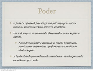 Poder
                         O poder é a capacidade para atingir os objectivos próprios contra a
                         resistência dos outros; por vezes, envolve o uso da força.

                         Diz-se de um governo que tem autoridade quando o seu uso do poder é
                         legítimo.

                                 Não se deve confundir a autoridade do governo legítimo com
                                 autoritarismo; autoritarismo signiﬁca na prática a utilização
                                 abusiva do poder.

                         A legitimidade do governo deriva do consentimento concedido por aqueles
                         que estão a ser governados.


Quinta-feira, 31 de Maio de 12
 
