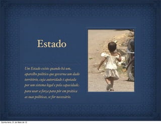 Estado

                           Um Estado existe quando há um
                           aparelho político que governa um dado
                           território, cuja autoridade é apoiada
                           por um sistema legal e pela capacidade
                           para usar a força para pôr em prática
                           as suas políticas, se for necessário.




Quinta-feira, 31 de Maio de 12
 