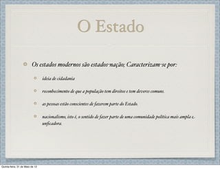 O Estado

                         Os estados modernos são estados-nação; Caracterizam-se por:

                                 ideia de cidadania

                                 reconhecimento de que a população tem direitos e tem deveres comuns.

                                 as pessoas estão conscientes de fazerem parte do Estado.

                                 nacionalismo, isto é, o sentido de fazer parte de uma comunidade política mais ampla e
                                 unﬁcadora.




Quinta-feira, 31 de Maio de 12
 