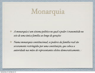 Monarquia

                         A monarquia é um sistema político no qual o poder é transmitido no
                         seio de uma única família ao longo de gerações

                         Numa monarquia constitucional, os poderes da família real são
                         severamente restringidos por uma constituição, que coloca a
                         autoridade nas mãos de representantes eleitos democraticamente. :




Quinta-feira, 31 de Maio de 12
 