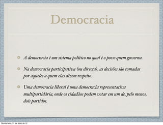 Democracia

                         A democracia é um sistema político no qual é o povo quem governa.

                         Na democracia participativa (ou directa), as decisões são tomadas
                         por aqueles a quem elas dizem respeito.

                         Uma democracia liberal é uma democracia representativa
                         multipartidária, onde os cidadãos podem votar em um de, pelo menos,
                         dois partidos.



Quinta-feira, 31 de Maio de 12
 