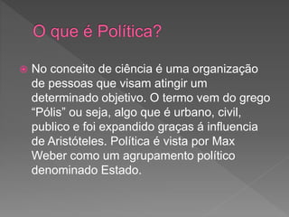  No conceito de ciência é uma organização
de pessoas que visam atingir um
determinado objetivo. O termo vem do grego
“Pólis” ou seja, algo que é urbano, civil,
publico e foi expandido graças á influencia
de Aristóteles. Política é vista por Max
Weber como um agrupamento político
denominado Estado.
 