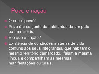  O que é povo?
 Povo é o conjunto de habitantes de um país
ou hemisfério.
 E o que é nação?
 Existência de condições matérias de vida
comuns aos seus integrantes, que habitam o
mesmo território demarcado, falam a mesma
língua e compartilham as mesmas
manifestações culturais.
 
