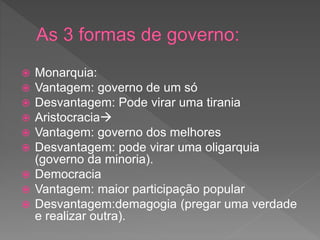  Monarquia:
 Vantagem: governo de um só
 Desvantagem: Pode virar uma tirania
 Aristocracia
 Vantagem: governo dos melhores
 Desvantagem: pode virar uma oligarquia
(governo da minoria).
 Democracia
 Vantagem: maior participação popular
 Desvantagem:demagogia (pregar uma verdade
e realizar outra).
 