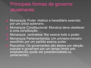  Monarquia: Poder vitalício e hereditário exercido
por um único soberano.
 Monarquia Constitucional: Monarca deve obedecer
á uma constituição.
 Monarquia centralista: Rei exerce todo o poder.
 Monarquia Parlamentarista: Um primeiro-ministro
escolhido por um partido exerce poder.
 Republica: Os governantes são eleitos por eleição
popular e governam por um tempo limite pré-
estabelecido (pode ser presidencialista ou
parlamentar).
 