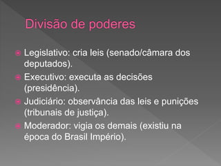  Legislativo: cria leis (senado/câmara dos
deputados).
 Executivo: executa as decisões
(presidência).
 Judiciário: observância das leis e punições
(tribunais de justiça).
 Moderador: vigia os demais (existiu na
época do Brasil Império).
 