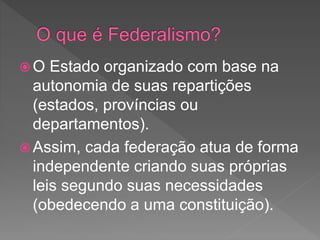  O Estado organizado com base na
autonomia de suas repartições
(estados, províncias ou
departamentos).
 Assim, cada federação atua de forma
independente criando suas próprias
leis segundo suas necessidades
(obedecendo a uma constituição).
 