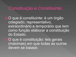  O que é constituinte: é um órgão
colegiado, representativo,
extraordinário e temporário que tem
como função elaborar a constituição
do Estado.
 O que é constituição: leis gerais
(máximas) em que todas as outras
devem se basear.
 