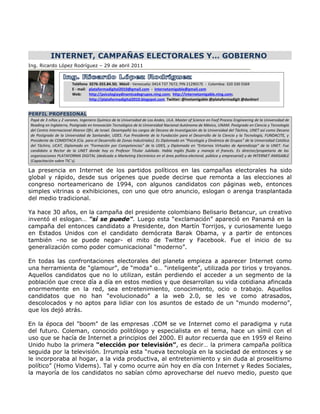 INTERNET, CAMPAÑAS ELECTORALES Y… GOBIERNO
Ing. Ricardo López Rodríguez – 29 de abril 2011


                        Teléfono 0276-355.84.50; Móvil - Venezuela: 0414 737 7672; PIN 2129017E - Colombia: 320 330 5569
                        E - mail: plataformadigital2010@gmail.com - internetamigable@gmail.com
                        Web:      http://psicologiaydinamicadegrupos.ning.com; http://internetamigable.ning.com;
                                  http://plataformadigital2010.blogspot.com Twitter: @inetamigable @plataformadigit @dacktari


PERFIL PROFESIONAL
Papá de 3 niñas y 2 varones. Ingeniero Químico de la Universidad de Los Andes, ULA. Master of Science en Foof Process Engineering de la Universidad de
Reading en Inglaterra, Postgrado en Innovación Tecnológica de la Universidad Nacional Autónoma de México, UNAM. Postgrado en Ciencia y Tecnología
del Centro Internacional Aharon Ofri, de Israel. Desempañó los cargos de Decano de Investigación de la Universidad del Táchira, UNET así como Decano
de Postgrado de la Universidad de Santander, UDES. Fue Presidente de la Fundación para el Desarrollo de la Ciencia y la Tecnología, FUNDACITE, y
Presidente de COMDITACA (Cía. para el Desarrollo de Zonas Industriales). Es Diplomado en “Psicología y Dinámica de Grupos” de la Universidad Católica
del Táchira, UCAT, Diplomado en “Formación por Competencias” de la UDES, y Diplomado en “Entornos Virtuales de Aprendizaje” de la UNET. Fue
candidato a Rector de la UNET donde hoy es Profesor Titular Jubilado. Habla Inglés fluido y maneja el francés. Es director/propietario de las
organizaciones PLATAFORMA DIGITAL (dedicada a Marketing Electrónico en el área política-electoral, pública y empresarial) y de INTERNET AMIGABLE
(Capacitación sobre TIC´s).

La presencia en Internet de los partidos políticos en las campañas electorales ha sido
global y rápido, desde sus orígenes que puede decirse que remonta a las elecciones al
congreso norteamericano de 1994, con algunos candidatos con páginas web, entonces
simples vitrinas o exhibiciones, con uno que otro anuncio, eslogan o arenga trasplantada
del medio tradicional.

Ya hace 30 años, en la campaña del presidente colombiano Belisario Betancur, un creativo
inventó el eslogan… "sí se puede". Luego esta “exclamación” apareció en Panamá en la
campaña del entonces candidato a Presidente, don Martín Torrijos, y curiosamente luego
en Estados Unidos con el candidato demócrata Barak Obama, y a partir de entonces
también –no se puede negar- el mito de Twitter y Facebook. Fue el inicio de su
generalización como poder comunicacional “moderno”.

En todas las confrontaciones electorales del planeta empieza a aparecer Internet como
una herramienta de “glamour”, de “moda” o… “inteligente”, utilizada por tirios y troyanos.
Aquellos candidatos que no lo utilizan, están perdiendo el acceder a un segmento de la
población que crece día a día en estos medios y que desarrollan su vida cotidiana afincada
enormemente en la red, sea entretenimiento, conocimiento, ocio o trabajo. Aquellos
candidatos que no han “evolucionado” a la web 2.0, se les ve como atrasados,
descolocados y no aptos para lidiar con los asuntos de estado de un “mundo moderno”,
que los dejó atrás.

En la época del "boom" de las empresas .COM se ve Internet como el paradigma y ruta
del futuro. Coleman, conocido politólogo y especialista en el tema, hace un símil con el
uso que se hacía de Internet a principios del 2000. El autor recuerda que en 1959 el Reino
Unido hubo la primera "elección por televisión”, es decir… la primera campaña política
seguida por la televisión. Irrumpía esta “nueva tecnología en la sociedad de entonces y se
le incorporaba al hogar, a la vida productiva, al entretenimiento y sin duda al proselitismo
político” (Homo Videms). Tal y como ocurre aún hoy en día con Internet y Redes Sociales,
la mayoría de los candidatos no sabían cómo aprovecharse del nuevo medio, puesto que
 