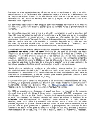 los anuncios y las presentaciones en cámara se hacían como si fuera la radio o un mitin,
respectivamente. No fue hasta el año 1964 que se empezó a utilizar en el Reino Unido, en
la campaña de Harold Wilson. En Estados Unidos habría que recordar el famoso debate
televisivo de 1960 entre un Kennedy bien vestido y seguro de sí mismo y un Nixon
resfriado y con traje negro.

Las campañas electorales son tan antiguas como los métodos de votación. Hace más de
dos mil años, Quinto Tulio Cicerón, escribió para su hermano Marco el primer manual de
campaña.

Las campañas modernas -fase previa a la elección- comenzaron a surgir a principios del
siglo XIX como consecuencia del voto universal masivo y del desarrollo de las tecnologías
de la comunicación, el correo directo y las redes de información. Se hizo factible,
necesario y “conveniente” la aparición pública de los candidatos en múltiples lugares y por
diversos medios cada vez más variados y complejos, llegando así a cada vez mas
electores de manera rápida (hoy en día hasta instantánea) y… “selectiva” para
persuadirles/seducirles en cuanto a la consecución de su apoyo con el voto.

Se considera que la primera campaña electoral “moderna” corresponde a las elecciones
generales del Reino Unido de 1880. Consistió en una serie de discursos -de hasta
cinco horas de duración- del líder liberal William Gladstone. La firmeza de Gladstone y su
elocuencia y soberbia oratoria aseguraron a los liberales una de las más aplastantes
mayorías electorales de su historia. Tras las elecciones, los principales dirigentes
opositores decidieron apoyar a Gladstone, que así alcanzaría el cargo de primer ministro
por segunda vez. Eran los tiempos de la oratoria “a capella” en la arenga electoral, y la
tecnología basada en fonética, dicción, psicología y emoción… como siempre.

Según algunos politólogos, analistas y relacionistas internacionales, las campañas
electorales de principios del siglo XXI en el Reino Unido y en Estados Unidos, fueron de
nuevo como la campaña de 1959; todos saben que Internet es importante, pero nadie lo
sabe utilizar correctamente, y sólo se utilizaba para insertar publicidad como si la web
fuera un medio convencional(prensa, TV, Radio).

Se puede decir que el candidato republicano a las elecciones norteamericanas de 1996,
Bob Dole, fue el primero que formalizó Internet como medio moderno de comunicación y
herramienta política (su dirección URL era http://www.dole96.com). Irrumpía la
“tecnología del momento” para el menester de “conducir” la política.

En 2004 es especialmente destacado el papel que tiene ya Internet en la campaña
electoral (primarias) de Howard Dean quien conseguiría 150.000 seguidores con
MeetUp.com y fondos por U$ 15 mills. Proveniente de pequeñas donaciones de muchos.
A partir de entonces, los grandes partidos del mundo ya utilizan -o intentan- la e-
campaña, para complementar las campañas convencionales en TV, radio, prensa,
teléfono, calle, plaza pública y anuncios tradicionales. Ahora la estructura en redes
sociales, organización y sobre todo la estrategia propia de estos medios modernos, son el
pan de cada día para garantizar la “presencia” y protagonismo del candidato en esta
extensión del social media para su campaña: Google en sus muy diversas y extensas
manifestaciones en la web, p.ej. YouTube y Blogger, además de WordPress, Facebook,
 