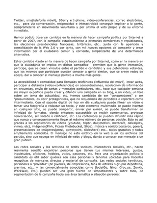 Twitter, sms(telefonía móvil), BBerry e I-phone, video-conferencias, correo electrónico,
etc., para vía conversación, reciprocidad e interactividad conseguir implicar a la gente,
comprometerla en movimiento voluntario y por último el voto propio y de su entorno
inmediato.

Hemos podido observar cambios en la manera de hacer campaña política por Internet a
partir de 2007, con la campaña estadounidense a primarias demócratas y republicanas,
las elecciones presidenciales francesas, británicas, etc… junto con la aparición y
consolidación de la Web 2.0 y por tanto, con mil nuevas opciones de compartir y crear
información por el ciudadano común y corriente, simpatizante de una determinada
alternativa.

Estos cambios -tanto en la manera de hacer campaña por Internet, como en la manera en
que la ciudadanía se implica en dichas campañas- permiten que la gente interactúe,
participe, que se creen vínculos entre el partido o candidato y sus potenciales votantes,
que los mismos que participan puedan conocer a gente similar, que se creen redes de
apoyo, dar a conocer el mensaje político a mucha más gente.

La accesibilidad y comodidad para llamadas telefónicas (influencia del móvil), crear webs,
participar a distancia (video-conferencias) en concentraciones, recolección de información
en encuestas, envío de cartas y mensajes particulares, etc., hace que cualquier persona
sin mayor experticia pueda crear y difundir una campaña en su blog, o un vídeo, un foro
sobre un tema de actualidad, etc. Hemos cambiado de ser “consumidores” a ser
“prosumidores, es decir protagonistas, que no requerimos del periodista o reportero como
intermediario. Con el soporte digital de hoy en día cualquiera puede filmar un vídeo o
tomar una fotografía o redactar un texto, y este elemento multimedia se puede insertar
en cualquier sitio, se puede compartir, enviar por e-mail, se puede transformar en
infinidad de formatos, siendo entonces susceptible de recibir comentarios, provocar
conversación, ser votado o calificado, etc. Los contenidos se pueden difundir más rápido
que nunca y consecuentemente llegar al máximo número de personas posible. Esto es así
gracias a los repositorios de vídeos (youtube, bliptv, dailymotion, metacafe, dalealplay,
vimeo, etc), imágenes(Flirk, Picasa Photobucket, Slide), música y sonido(posteros, goear),
presentaciones de imágenes(prezi, powerpoint, slideshare) etc… todos gratuitos y todas
ampliamente conocidos. El mensaje no está estático en la web o en los archivos del
partido, sino que navega en infinidad de webs y blogs, dando a conocer ese mensaje a un
gran público.

Las redes sociales y los servicios de redes sociales, marcadores sociales, etc., hacen
realmente sencillo encontrar personas que tienen tus mismos intereses, gustos,
inquietudes, aficiones, hobbies, vicios, pasiones, etc. Para una organización política o
candidato es útil saber quiénes son esas personas y tenerlas ubicadas para hacerlas
receptivas de mensajes directos y material de campaña. Las redes sociales temáticas,
personales o “privadas” (de jóvenes, de empresarios, fans de artistas o grupos deportivos,
gremios, etc., y las comercialmente conocidas como SocialGo, Ning, Grou.ps, Zonkk,
WackWall, etc.) pueden ser una gran fuente de simpatizantes y sobre todo, de
segmentación de la campaña hacia esa área temática o situación personal.
 