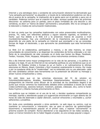 Internet y una estrategia clara y constante de comunicación electoral ha demostrado que
"una campaña permanente" es plausible y a través de la red(analytics) podemos ver día a
día el avance de la campaña, la implicación de la gente para con el partido o para con el
candidato. Podemos concluir que la creación de redes -aunque queden para las próximas
elecciones- es utilísima para un partido, para el plazo inmediato de una elección o…las
venideras, es decir un “banco de datos” permanente y actualizable. Ello no se consigue en
la televisión o medios de comunicación tradicionales.


Si bien es cierto que las campañas tradicionales con actos presenciales multitudinarios,
prensa, TV, radio, son referentes políticos y siguen estando vigentes, es también un
hecho que hoy debido a la Web 2.0 y la presencia masiva de usuarios a nivel
mundial(internautas), hay una confirmación de la importancia que va cobrando el
desarrollo de una parte de la campaña en Internet que acompañe a las ya conocidas
formas de llegar al electorado, y que aproveche las posibilidades que esta herramienta
facilita.

La Web 2.0 es colaborativa, participativa y masiva, y de esta manera, se crean
comunidades de conocimiento y se dispersan los contenidos de forma ordenada y en red.
Parte de la consolidación de este concepto es el éxito que tienen los Blogs, Facebook,
Twitter, Youtube, Flickr, Myspace, Wikipedia y otros instrumentos similares a estos.

Día a día Internet toma mayor protagonismo en la vida de las personas, y la política no
escapa a la regla. El uso de Internet en las campañas políticas es una tendencia que va en
aumento. En Estados Unidos o Europa es ya un hecho y en Latinoamerica la últimas
elecciones en México, Brasil, Colombia y Perú muestran exactamente lo mismo. Por moda
o por no quedarse atrás de la “modernidad” -así no entiendan aún su uso adecuado- cada
día más candidatos utilizan esta herramienta con la pretensión de difundir su mensaje y
atraer nuevos simpatizantes y votos.

No está lejos que en las próximas elecciones del 31 de octubre en
Colombia(Gobernadores, Alcaldes, Asambleas Departamentales, Ayuntamientos…) el
protagonismo de Internet como difusor de la actividad de los candidatos llegará a tal
punto que incluso veremos los tradicionales debates entre candidatos a través de la web
(video-conferencias, sesiones twitcam, livestram, podcast, videocast, etc), como lo harán
Keiko Fujimori y Ollanta Humala próximamente en Perú.

Los políticos que se instalen en el uso de la red, y decidan quedarse compartiendo su
mensaje, oyendo y atendiendo quejas y/o sugerencias encontrarán un lugar abierto las 24
horas de cada día destinado a captar atención, cautivar emociones y voluntades y…sumar
adherentes y prosélitos.

Sin duda unos candidatos ganarán y otros perderán. La web sigue su camino, cual es
mantener la comunicación e interacción, sea ya para el ejercicio de gobierno(Open
Goverment) o representación popular en el primer caso, o esperar “activamente” la
próxima ocasión de competir. Nunca abandonar a los seguidores en las redes sociales, a
pesar un trance transitorio de no haber llegado al poder, es una conseja popular a seguir.
 