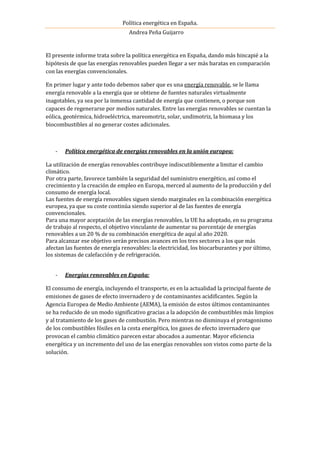 Política energética en España.
Andrea Peña Guijarro
El presente informe trata sobre la política energética en España, dando más hincapié a la
hipótesis de que las energías renovables pueden llegar a ser más baratas en comparación
con las energías convencionales.
En primer lugar y ante todo debemos saber que es una energía renovable, se le llama
energía renovable a la energía que se obtiene de fuentes naturales virtualmente
inagotables, ya sea por la inmensa cantidad de energía que contienen, o porque son
capaces de regenerarse por medios naturales. Entre las energías renovables se cuentan la
eólica, geotérmica, hidroeléctrica, mareomotriz, solar, undimotriz, la biomasa y los
biocombustibles al no generar costes adicionales.
- Política energética de energías renovables en la unión europea:
La utilización de energías renovables contribuye indiscutiblemente a limitar el cambio
climático.
Por otra parte, favorece también la seguridad del suministro energético, así como el
crecimiento y la creación de empleo en Europa, merced al aumento de la producción y del
consumo de energía local.
Las fuentes de energía renovables siguen siendo marginales en la combinación energética
europea, ya que su coste continúa siendo superior al de las fuentes de energía
convencionales.
Para una mayor aceptación de las energías renovables, la UE ha adoptado, en su programa
de trabajo al respecto, el objetivo vinculante de aumentar su porcentaje de energías
renovables a un 20 % de su combinación energética de aquí al año 2020.
Para alcanzar ese objetivo serán precisos avances en los tres sectores a los que más
afectan las fuentes de energía renovables: la electricidad, los biocarburantes y por último,
los sistemas de calefacción y de refrigeración.
- Energías renovables en España:
El consumo de energía, incluyendo el transporte, es en la actualidad la principal fuente de
emisiones de gases de efecto invernadero y de contaminantes acidificantes. Según la
Agencia Europea de Medio Ambiente (AEMA), la emisión de estos últimos contaminantes
se ha reducido de un modo significativo gracias a la adopción de combustibles más limpios
y al tratamiento de los gases de combustión. Pero mientras no disminuya el protagonismo
de los combustibles fósiles en la cesta energética, los gases de efecto invernadero que
provocan el cambio climático parecen estar abocados a aumentar. Mayor eficiencia
energética y un incremento del uso de las energías renovables son vistos como parte de la
solución.
 