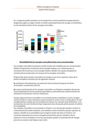 Política energética en España.
Andrea Peña Guijarro
En el siguiente gráfico podemos ver la producción a nivel mundial de energía eléctrica,
desglosada según su origen. Siendo el carbón la principal fuente de energía, y la hidráulica
la más abundante dentro de las energías renovables.
- Rentabilidad de las energías renovables frente a las convencionales:
Las energías renovables terminaran siendo mucho más rentables que las convencionales
debido al importante crecimiento de las energías limpias y no contaminantes, al
incremento de los precios en las energías fósiles y debido a los apoyos del gobierno
incentivando la producción y el consumo de las energías renovables.
El desarrollo de las fuentes renovables de energía es uno de los aspectos claves de la
política energética nacional, por las siguientes razones:
■ contribuyen eficientemente a la reducción de las emisiones de gases de efecto
invernadero, en particular del CO2.
■ la mayor participación de las energías renovables en el balance energético disminuye
nuestra dependencia de los productos petrolíferos y diversificación nuestras fuentes de
suministros al promover recursos autóctonos.
Aunque algunas fuentes renovables son económicamente competitivas con las energías
convencionales en estos momentos la gran mayoría lo serán a corto o medio plazo. En este
sentido podemos señalar que las instalaciones eólicas, las centrales mini-hidráulicas y las
instalaciones de solar térmica de baja temperatura han alcanzado prácticamente el umbral
de rentabilidad.
Las energías renovables son el presente y el futuro, y no solo porque ayudan a reducir la
contaminación del medio ambiente, sino también a nivel económico, porque suponen un
negocio rentable en la actualidad y que lo seguirá siendo aún más en el futuro. Las
crecientes demandas de recursos energéticos han hecho que los científicos ahora
exploraren nuevos métodos y recursos que puedan ayudar en la producción de energía
pero de una manera más limpia y más verde.
 