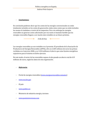 Política energética en España.
Andrea Peña Guijarro
- Conclusiones:
En conclusión podemos decir que los costes de las energías convencionales no están
totalmente incluidos en los costes de generación, todos estos costes que no están incluidos
los asume el ciudadano a través de los impuestos. Pero sin embargo las energías
renovables no generan costes adicionales por esa razón es bastante factible que las
energías renovables lleguen a ser mucho más rentables en un futuro próximo.
A día de hoy
Las energías renovables ya son rentables en el presente. El presidente de la Asociación de
Productores de Energías Renovables (APPA), cifro en 2.605 millones de euros las primas
recibidas en el ejercicio 2008, y en 3.224 millones el ahorro que estas fuentes energéticas
supusieron para el sistema en dicho ejercicio.
De este modo, el sector de las renovables supuso el año pasado un ahorro real de 619
millones de euros, según los datos de esta organización.
- Referencia:
- Portal de energías renovables (www.energiasrenovables.ciemates)
- www.eia.doe.gav
- El país
- www.publico.es
- Ministerio de industria energía y turismo
- www.puntoinversiones.com
 