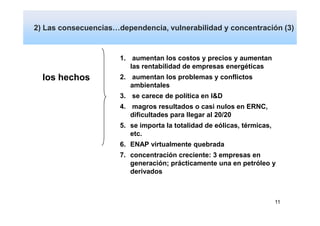 2) Las consecuencias…dependencia, vulnerabilidad y concentración (3)
            Dependencia y vulnerabilidad

                      1. aumentan los costos y precios y aumentan
                         las rentabilidad de empresas energéticas
  los hechos          2. aumentan los problemas y conflictos
                         ambientales
                      3. se carece de política en I&D
                      4. magros resultados o casi nulos en ERNC,
                         dificultades para llegar al 20/20
                      5. se importa la totalidad de eólicas, térmicas,
                         etc.
                      6. ENAP virtualmente quebrada
                      7. concentración creciente: 3 empresas en
                         generación; prácticamente una en petróleo y
                         derivados



                                                                         11
 