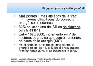 Estudio SEGPRES, 2007. Márquez, Miranda gana? (2)
                     3) ¿quién pierde y quién
                                              y
ASERTA; principales conclusiones
  •     Más pobres + más alejados de la “red”
        => mayores dificultades de acceso a
        energéticos modernos
  •     80% del consumo del SR es no eléctrico.
        59,2% es leña
  •     Entre 1996/2006, incremento en Y de
        sectores pobres no compensó aumentos
        en costo de la energía (SIC),
  •     En el periodo, en el quintil más pobre, la
        energía pasó de 11, 8 % en el presupuesto
        familiar hasta 20 % si se incorpora la leña.

Fuente: Márquez, Miranda y Frigolet. Estudio elaborado para
Ministerio Presidencia de la República, 2007.
 