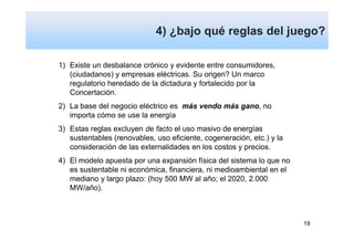 4) ¿bajo qué reglas del juego?

1) Existe un desbalance crónico y evidente entre consumidores,
   (ciudadanos) y empresas eléctricas. Su origen? Un marco
   regulatorio heredado de la dictadura y fortalecido por la
   Concertación.
2) La base del negocio eléctrico es más vendo más gano, no
   importa cómo se use la energía
3) Estas reglas excluyen de facto el uso masivo de energías
   sustentables (renovables, uso eficiente, cogeneración, etc.) y la
   consideración de las externalidades en los costos y precios.
4) El modelo apuesta por una expansión física del sistema lo que no
   es sustentable ni económica, financiera, ni medioambiental en el
   mediano y largo plazo: (hoy 500 MW al año; el 2020, 2.000
   MW/año).



                                                                       19
 