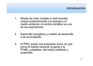 introducción


1.   Mirada de crisis múltiple a nivel mundial,
     incluye evidentemente a la energía y el
     medio ambiente: el cambio climático es una
     de sus expresiones.

2.   Desarrollo energético y modelo de desarrollo
     o de acumulación.

3.   El PRO, posee una propuesta única, en que
     prima el interés nacional, la gente y la
     PYME, cuidadosa del medio ambiente y
     sostenible.

                                                    2
 