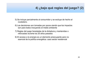 4) ¿bajo qué reglas del juego? (2)


5) Se incluye parcialmente al consumidor y se excluye de hecho al
    ciudadano.
6) Las decisiones son tomadas por pocos siendo que los impactos
    son para todos incluyendo el medio ambiente
7) Reglas del juego heredadas de la dictadura y mantenidas o
   reforzadas durante los 20 años pasados
8) El acceso a la energía es un elemento preocupante pero no
    esencial de la política energética: caso sector residencial




                                                                    20
 