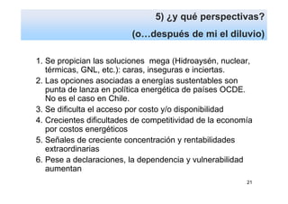 5) ¿y qué perspectivas?
                          (o…después de mi el diluvio)

1. Se propician las soluciones mega (Hidroaysén, nuclear,
   térmicas, GNL, etc.): caras, inseguras e inciertas.
2. Las opciones asociadas a energías sustentables son
   punta de lanza en política energética de países OCDE.
   No es el caso en Chile.
3. Se dificulta el acceso por costo y/o disponibilidad
4. Crecientes dificultades de competitividad de la economía
   por costos energéticos
5. Señales de creciente concentración y rentabilidades
   extraordinarias
6. Pese a declaraciones, la dependencia y vulnerabilidad
   aumentan
                                                         21
 