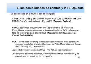 6) las posibilidades de cambio y la PROpuesta
Lo que sucede en el mundo, par de ejemplos:

 Suiza: 2035…UEE y ER. Cómo? Impuesto de 0,45 cCHF/kWh =               250
 MM CHF al año dedicadas al UE y las ER (Consejo Federal)

 EEUU: Según las proyecciones del Departamento de Recursos
 Energéticos, las energías renovables constituirán un 14% del consumo
 total de la energía para el año 2035 (Asociación Estadounidense de
 Energía Eólica (AWEA)


IPCC: “en 40 años, las energías renovables pueden cubrir cerca del 80% del
    consumo mundial de energía”, (Summary for Policy Makers Working Group,
    IPCC, 5-8 May, 2011, Abhu-Dhabi).
La prioridad debe ser acordada al UEE (40 a 70% de potencialidades)
Cualesquiera sean las opciones, se imponen cambios normativos y de
   estructuras económicas de producción                          22
 