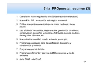 6) la PROpuesta: resumen (3)

1. Cambio del marco regulatorio (desconcentración de mercados)
2. Nuevo EIA: PIR…evaluación estratégica ambiental
3. Política energética con estrategia de corto, mediano y largo
   plazos
4. Uso eficiente, renovables, cogeneración, generación distribuida,
   conservación, pequeñas y medianas hidráulica, nuevos modelos
   de negocios, biomasa, etc.
5. Nueva institucionalidad (medio ambiente y energía)
6. Programas especiales para la calefacción, transporte y
   construcción y vivienda
7. Programa especial de leña
8. Programa de fomento y apoyo a la I&D en energía y medio
   ambiente
9. de la ENAP a la ENAE
                                                                      24
 