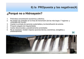 6) la PROpuesta y las negativas(4)

¿Porqué no a Hidroaysén?
1.   Profundiza concentración económica y eléctrica.
2.   No existen las centrales sin la línea de transmisión (de las más largas -7 regiones- y
     vulnerable del mundo)
3.   Impiden la entrada de opciones sustentables y la diversificación de actores.
4.   Proyecto plagado de irregularidades
5.   Costos desconocidos y paulatinamente aumentados
6.   No es necesario. Existen mejores opciones técnica, económica, energética y
     ambientalmente.
 