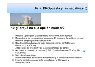 6) la PROpuesta y las negativas(5)




10 ¿Porqué no a la opción nuclear?

1. Insegura (geológicos y geopolíticos). Fukushima, claro ejemplo
2. Dependencia de combustible y tecnología. El problema de residuos no está
   resuelto. Exige vigilancia a perpetuidad!
3. Baja Confiabilidad respecto otras opciones (menos confiable para
   despacho que eólicas)
4. Altos costos de inversión y de la institucionalidad de control
5. Alto costo en manejo de residuos (US$ 113 mil millones en 50 años, UK;
   Fukushima)
6. Uso intensivo de agua
7. Impide la entrada de opciones sustentables y la diversificación de actores.
8. Impone control excesivamente centralizado, “militarizada” y
   antidemocrática.
 