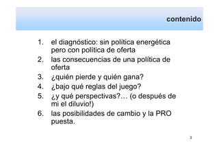 contenido


1.   el diagnóstico: sin política energética
     pero con política de oferta
2.   las consecuencias de una política de
     oferta
3.   ¿quién pierde y quién gana?
4.   ¿bajo qué reglas del juego?
5.   ¿y qué perspectivas?… (o después de
     mi el diluvio!)
6.   las posibilidades de cambio y la PRO
     puesta.

                                               3
 