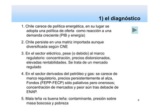 ¿Más energía, para qué, para quienes y a qué precio?
                                              1) el diagnóstico
1. Chile carece de política energética, en su lugar se
   adopta una política de oferta como reacción a una
   demanda creciente (PIB y energía)
2. Chile persiste en una matriz importada aunque
   diversificada según CNE
3. En el sector eléctrico, pese (o debido) al marco
   regulatorio: concentración, precios distorsionados,
   elevadas rentabilidades. Se trata de un mercado
   regulado
4. En el sector derivados del petróleo y gas: se carece de
   marco regulatorio, precios persistentemente al alza,
   Fondos (FEPP-FECP) sólo paliativos pero onerosos;
   concentración de mercados y peor aún tras debacle de
   ENAP.
5. Mala leña vs buena leña: contaminante, presión sobre      4
   masa boscosa y pobreza
 