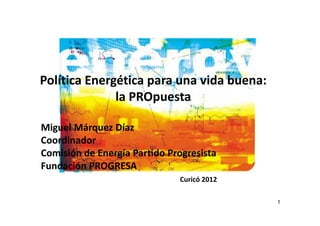 Política Energética para una vida buena:
              la PROpuesta

Miguel Márquez Díaz
Coordinador
Comisión de Energía Partido Progresista
Fundación PROGRESA
                              Curicó 2012

                                            1
 