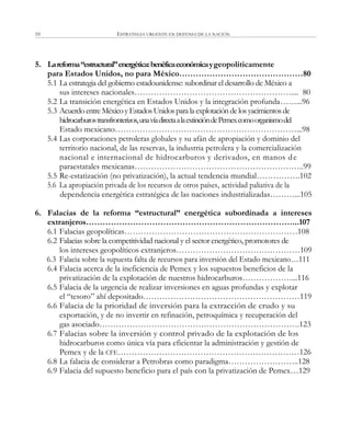 ESTRATEGIA URGENTE EN DEFENSA DE LA NACIÓN10
5. Lareforma“estructural”energética:benéficaeconómicaygeopoliticamente
para Estados Unidos, no para México………………………………………80
5.1 La estrategia del gobierno estadounidense: subordinar el desarrollo de México a
sus intereses nacionales………………………………………………….... 80
5.2 La transición energética en Estados Unidos y la integración profunda……...96
5.3 Acuerdo entre Méxicoy EstadosUnidospara la explotaciónde losyacimientosde
hidrocarburostransfronterizos,unavíadirectaalaextincióndePemexcomoorganismodel
Estado mexicano…………………………………………………………...98
5.4 Las corporaciones petroleras globales y su afán de apropiación y dominio del
territorio nacional, de las reservas, la industria petrolera y la comercialización
nacional e internacional de hidrocarburos y derivados, en manos de
paraestatales mexicanas……………………………………………………..99
5.5 Re-estatización (no privatización), la actual tendencia mundial…………….102
5.6 La apropiación privada de los recursos de otros países, actividad paliativa de la
dependencia energética estratégica de las naciones industrializadas………...105
6. Falacias de la reforma “estructural” energética subordinada a intereses
extranjeros…………………………………………………………………...107
6.1 Falacias geopolíticas………………………………………………………108
6.2 Falacias sobre la competitividad nacional y el sector energético, promotores de
los intereses geopolíticos extranjeros………………………………………109
6.3 Falacia sobre la supuesta falta de recursos para inversión del Estado mexicano…111
6.4 Falacia acerca de la ineficiencia de Pemex y los supuestos beneficios de la
privatización de la explotación de nuestros hidrocarburos………………...116
6.5 Falacia de la urgencia de realizar inversiones en aguas profundas y explotar
el ―tesoro‖ ahí depositado…………………………………………………119
6.6 Falacia de la prioridad de inversión para la extracción de crudo y su
exportación, y de no invertir en refinación, petroquímica y recuperación del
gas asociado……………………………………………………………….123
6.7 Falacias sobre la inversión y control privado de la explotación de los
hidrocarburos como única vía para eficientar la administración y gestión de
Pemex y de la CFE…………………………………………………………126
6.8 La falacia de considerar a Petrobras como paradigma……………………..128
6.9 Falacia del supuesto beneficio para el país con la privatización de Pemex…129
 