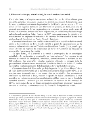 ESTRATEGIA URGENTE EN DEFENSA DE LA NACIÓN102
5.5 Re-estatización (no privatización), la actual tendencia mundial
En el año 2006, el Congreso ecuatoriano reformó la Ley de Hidrocarburos para
revisar las ganancias obtenidas a través de los contratos petroleros. Esta reforma a esa
ley tuvo por objeto incrementar la participación del Estado para recuperar el 50 por
ciento de los ingresos derivados del diferencial de precios, es decir, para que la
ganancia extraordinaria de las corporaciones se repartiera en partes iguales entre el
Estado y la compañía. Si bien eran pasos importantes, un cambio mayor sucedió luego
del arribo del presidente Rafael Correa, en 2007, quien decretó que las petroleras se
transformaran en empresas de servicios a las órdenes de Petroecuador. Entre éstas
estaban Repsol, Petróleo de los Andes (China) y Petrobras.
Otro caso ilustrativo de este cambio en favor del Estado ocurrió en Bolivia con el
arribo a la presidencia de Evo Morales (2006), a partir del apuntalamiento de la
empresa hidrocarburífera estatal Yacimientos Petrolíferos Fiscales (YPFB), con lo que
quedó abolido en régimen de concesiones en favor de Contratos de Producción
compartida, Operación y Asociación.
De igual forma, se le confirió a la estatal la prerrogativa de las estratégicas
actividades de exploración y producción de hidrocarburos.65
La empresa tomó
también el control del transporte, refinación, comercialización e industria de los
hidrocarburos. Las compañías privadas quedaron obligadas a entregar toda la
producción de hidrocarburos a Yacimientos Petrolíferos Fiscales de Bolivia. El cuadro
se completa con la modificación de la fiscalidad en favor del Estado boliviano.
Otro caso más es el de Venezuela, que bajo la gestión del presidente Hugo Chávez
(†) logró cambios importantes en la industria al modificar la relación entre PDVSA y las
corporaciones transnacionales a un nuevo tipo de asociación. Sus antecedentes
inmediatos se remontan a 1999, cuando se aprobó la nueva Constitución, la cual
considera los yacimientos como bienes del dominio público y reserva para el Estado la
actividad petrolera. Establece que éste conservará la totalidad de las acciones de
PDVSA, exceptuando las de las filiales, asociaciones estratégicas, empresas y cualquier
otra que se constituya como consecuencia del desarrollo de negocios de PDVSA.
65 El Decreto del gobierno de Evo Morales abroga la ley Nº 1689 de 30 de abril de 1996, reconoce el
valor del gas natural y demás hidrocarburos como recursos estratégicos y recupera la propiedad de todos los
Hidrocarburos en Boca de Pozo para el Estado boliviano. El Estado ejercerá a través de Yacimiento
Petrolíferos Fiscales Bolivianos (YPFB) su derecho propietario sobre la totalidad de los Hidrocarburos. El
Estado, según el Decreto y por el cambio del régimen tributario, captura hasta el 82 por ciento del valor de
producción de la renta gasífera. El 28 de octubre del 2006, las transnacionales afincadas en Bolivia firman
nuevos contratos. El decreto a través del cual el Estado recupera la propiedad , la posesión y el control total y absoluto de
los recursos hidrocarburíferos es el 28701.
 