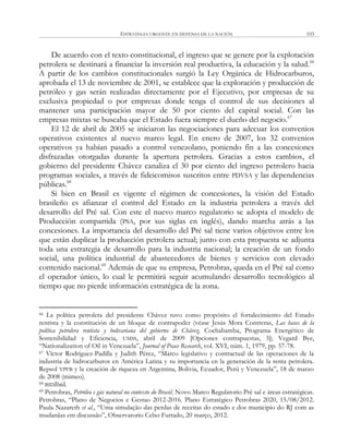 ESTRATEGIA URGENTE EN DEFENSA DE LA NACIÓN 103
De acuerdo con el texto constitucional, el ingreso que se genere por la explotación
petrolera se destinará a financiar la inversión real productiva, la educación y la salud.66
A partir de los cambios constitucionales surgió la Ley Orgánica de Hidrocarburos,
aprobada el 13 de noviembre de 2001, se establece que la exploración y producción de
petróleo y gas serán realizadas directamente por el Ejecutivo, por empresas de su
exclusiva propiedad o por empresas donde tenga el control de sus decisiones al
mantener una participación mayor de 50 por ciento del capital social. Con las
empresas mixtas se buscaba que el Estado fuera siempre el dueño del negocio.67
El 12 de abril de 2005 se iniciaron las negociaciones para adecuar los convenios
operativos existentes al nuevo marco legal. En enero de 2007, los 32 convenios
operativos ya habían pasado a control venezolano, poniendo fin a las concesiones
disfrazadas otorgadas durante la apertura petrolera. Gracias a estos cambios, el
gobierno del presidente Chávez canaliza el 30 por ciento del ingreso petrolero hacia
programas sociales, a través de fideicomisos suscritos entre PDVSA y las dependencias
públicas.68
Si bien en Brasil es vigente el régimen de concesiones, la visión del Estado
brasileño es afianzar el control del Estado en la industria petrolera a través del
desarrollo del Pré sal. Con este el nuevo marco regulatorio se adopta el modelo de
Producción compartida (PSA, por sus siglas en inglés), dando marcha atrás a las
concesiones. La importancia del desarrollo del Pré sal tiene varios objetivos entre los
que están duplicar la producción petrolera actual; junto con esta propuesta se adjunta
toda una estrategia de desarrollo para la industria nacional; la creación de un fondo
social, una política industrial de abastecedores de bienes y servicios con elevado
contenido nacional.69
Además de que su empresa, Petrobras, queda en el Pré sal como
el operador único, lo cual le permitirá seguir acumulando desarrollo tecnológico al
tiempo que no pierde información estratégica de la zona.
66 La política petrolera del presidente Chávez tuvo como propósito el fortalecimiento del Estado
rentista y la constitución de un bloque de contrapoder (véase Jesús Mora Contreras, Las bases de la
política petrolera rentista y bolivariana del gobierno de Chávez, Cochabamba, Programa Energético de
Sostenibilidad y Eficiencia, UMSS, abril de 2009 [Opciones contrapuestas, 5]; Vegard Bye,
―Nationalization of Oil in Venezuela‖, Journal of Peace Research, vol. XVI, núm. 1, 1979, pp. 57-78.
67 Víctor Rodríguez-Padilla y Judith Pérez, ―Marco legislativo y contractual de las operaciones de la
industria de hidrocarburos en América Latina y su importancia en la generación de la renta petrolera.
Repsol YPFB y la creación de riqueza en Argentina, Bolivia, Ecuador, Perú y Venezuela‖, 18 de marzo
de 2008 (mimeo).
68 BIDIbíd.
69 Petrobras, Petróleo e gás natural no contexto do Brasil. Novo Marco Regulatorio Pré sal e áreas estratégicas.
Petrobras, ―Plano de Negocios e Gestao 2012-2016. Plano Estratégico Petrobras 2020, 15/08/2012.
Paula Nazareth et al., ―Uma simulação das perdas de receitas do estado e dos municipio do RJ com as
mudanãas em discussão‖, Observatorio Celso Furtado, 20 março, 2012.
 