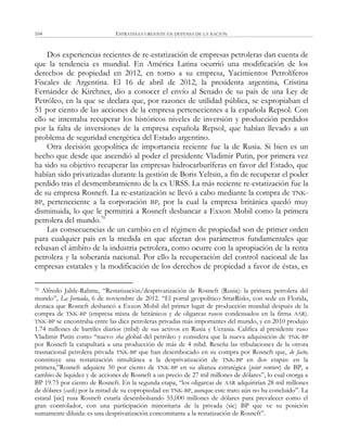 ESTRATEGIA URGENTE EN DEFENSA DE LA NACIÓN104
Dos experiencias recientes de re-estatización de empresas petroleras dan cuenta de
que la tendencia es mundial. En América Latina ocurrió una modificación de los
derechos de propiedad en 2012, en torno a su empresa, Yacimientos Petrolíferos
Fiscales de Argentina. El 16 de abril de 2012, la presidenta argentina, Cristina
Fernández de Kirchner, dio a conocer el envío al Senado de su país de una Ley de
Petróleo, en la que se declara que, por razones de utilidad pública, se expropiaban el
51 por ciento de las acciones de la empresa pertenecientes a la española Repsol. Con
ello se intentaba recuperar los históricos niveles de inversión y producción perdidos
por la falta de inversiones de la empresa española Repsol, que habían llevado a un
problema de seguridad energética del Estado argentino.
Otra decisión geopolítica de importancia reciente fue la de Rusia. Si bien es un
hecho que desde que ascendió al poder el presidente Vladimir Putin, por primera vez
ha sido su objetivo recuperar las empresas hidrocarburíferas en favor del Estado, que
habían sido privatizadas durante la gestión de Boris Yeltsin, a fin de recuperar el poder
perdido tras el desmembramiento de la ex URSS. La más reciente re-estatización fue la
de su empresa Rosneft. La re-estatización se llevó a cabo mediante la compra de TNK-
BP, perteneciente a la corporación BP, por la cual la empresa británica quedó muy
disminuida, lo que le permitirá a Rosneft desbancar a Exxon Mobil como la primera
petrolera del mundo.70
Las consecuencias de un cambio en el régimen de propiedad son de primer orden
para cualquier país en la medida en que afectan dos parámetros fundamentales que
rebasan el ámbito de la industria petrolera, como ocurre con la apropiación de la renta
petrolera y la soberanía nacional. Por ello la recuperación del control nacional de las
empresas estatales y la modificación de los derechos de propiedad a favor de éstas, es
70 Alfredo Jalife-Rahme, ―Restatización/desprivatización de Rosneft (Rusia): la primera petrolera del
mundo‖, La Jornada, 6 de noviembre de 2012. ―El portal geopolítico StratRisks, con sede en Florida,
destaca que Rosneft desbancó a Exxon Mobil del primer lugar de producción mundial después de la
compra de TNK-BP (empresa mixta de británicos y de oligarcas rusos condensados en la firma AAR).
TNK-BP se encontraba entre las diez petroleras privadas más importantes del mundo, y en 2010 produjo
1.74 millones de barriles diarios (mbd) de sus activos en Rusia y Ucrania. Califica al presidente ruso
Vladimir Putin como ―nuevo sha global del petróleo y considera que la nueva adquisición de TNK-BP
por Rosneft la catapultará a una producción de más de 4 mbd. Reseña las tribulaciones de la otrora
trasnacional petrolera privada TNK-BP que han desembocado en su compra por Rosneft que, de facto,
constituye una restatización simultánea a la desprivatización de TNK-BP en dos etapas: en la
primera,‖Rosneft adquiere 50 por ciento de TNK-BP en su alianza estratégica (joint venture) de BP, a
cambio de liquidez y de acciones de Rosneft a un precio de 27 mil millones de dólares‖, lo cual otorga a
BP 19.75 por ciento de Rosneft. En la segunda etapa, ―los oligarcas de AAR adquirirían 28 mil millones
de dólares (cash) por la mitad de su copropiedad en TNK-BP, aunque este trato aún no ha concluido‖. La
estatal [sic] rusa Rosneft estaría desembolsando 55,000 millones de dólares para prevalecer como el
gran controlador, con una participación minoritaria de la privada (sic) BP que ve su posición
sumamente diluida: es una desprivatización concomitante a la restatización de Rosneft‖.
 