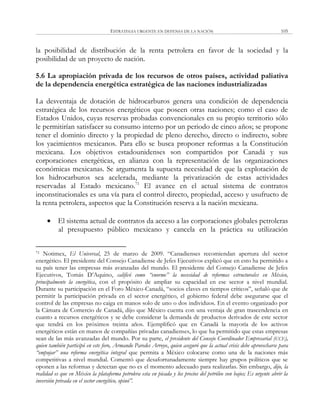 ESTRATEGIA URGENTE EN DEFENSA DE LA NACIÓN 105
la posibilidad de distribución de la renta petrolera en favor de la sociedad y la
posibilidad de un proyecto de nación.
5.6 La apropiación privada de los recursos de otros países, actividad paliativa
de la dependencia energética estratégica de las naciones industrializadas
La desventaja de dotación de hidrocarburos genera una condición de dependencia
estratégica de los recursos energéticos que poseen otras naciones; como el caso de
Estados Unidos, cuyas reservas probadas convencionales en su propio territorio sólo
le permitirían satisfacer su consumo interno por un periodo de cinco años; se propone
tener el dominio directo y la propiedad de pleno derecho, directo o indirecto, sobre
los yacimientos mexicanos. Para ello se busca proponer reformas a la Constitución
mexicana. Los objetivos estadounidenses son compartidos por Canadá y sus
corporaciones energéticas, en alianza con la representación de las organizaciones
económicas mexicanas. Se argumenta la supuesta necesidad de que la explotación de
los hidrocarburos sea acelerada, mediante la privatización de estas actividades
reservadas al Estado mexicano.71
El avance en el actual sistema de contratos
inconstitucionales es una vía para el control directo, propiedad, acceso y usufructo de
la renta petrolera, aspectos que la Constitución reserva a la nación mexicana.
 El sistema actual de contratos da acceso a las corporaciones globales petroleras
al presupuesto público mexicano y cancela en la práctica su utilización
71 Notimex, El Universal, 25 de marzo de 2009. ―Canadienses recomiendan apertura del sector
energético. El presidente del Consejo Canadiense de Jefes Ejecutivos explicó que en esto ha permitido a
su país tener las empresas más avanzadas del mundo. El presidente del Consejo Canadiense de Jefes
Ejecutivos, Tomás D‘Aquino, calificó como “enorme” la necesidad de reformas estructurales en México,
principalmente la energética, con el propósito de ampliar su capacidad en ese sector a nivel mundial.
Durante su participación en el Foro México-Canadá, ―socios claves en tiempos críticos‖, señaló que de
permitir la participación privada en el sector energético, el gobierno federal debe asegurarse que el
control de las empresas no caiga en manos solo de uno o dos individuos. En el evento organizado por
la Cámara de Comercio de Canadá, dijo que México cuenta con una ventaja de gran trascendencia en
cuanto a recursos energéticos y se debe considerar la demanda de productos derivados de este sector
que tendrá en los próximos treinta años. Ejemplificó que en Canadá la mayoría de los activos
energéticos están en manos de compañías privadas canadienses, lo que ha permitido que estas empresas
sean de las más avanzadas del mundo. Por su parte, el presidente del Consejo Coordinador Empresarial (CCE),
quien también participó en este foro, Armando Paredes Arroyo, quien aseguró que la actual crisis debe aprovecharse para
“empujar” una reforma energética integral que permita a México colocarse como una de la naciones más
competitivas a nivel mundial. Comentó que desafortunadamente siempre hay grupos políticos que se
oponen a las reformas y detectan que no es el momento adecuado para realizarlas. Sin embargo, dijo, la
realidad es que en México la plataforma petrolera esta en picada y los precios del petróleo son bajos; Es urgente abrir la
inversión privada en el sector energético, opinó”.
 