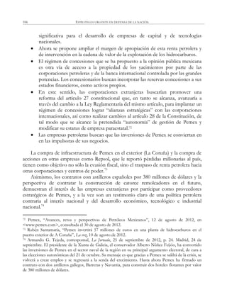ESTRATEGIA URGENTE EN DEFENSA DE LA NACIÓN106
significativa para el desarrollo de empresas de capital y de tecnologías
nacionales.
 Ahora se propone ampliar el margen de apropiación de esta renta petrolera y
de intervención en la cadena de valor de la explotación de los hidrocarburos.
 El régimen de concesiones que se ha propuesto a la opinión pública mexicana
es otra vía de acceso a la propiedad de los yacimientos por parte de las
corporaciones petroleras y de la banca internacional controlada por las grandes
potencias. Los concesionarios buscan incorporar las reservas concesiones a sus
estados financieros, como activos propios.
 En este sentido, las corporaciones extranjeras buscarían promover una
reforma del artículo 27 constitucional que, en tanto se alcanza, avanzaría a
través del cambio a la Ley Reglamentaria del mismo artículo, para implantar un
régimen de concesiones lograr ―alianzas estratégicas‖ con las corporaciones
internacionales, así como realizar cambios al artículo 28 de la Constitución, de
tal modo que se alcance la pretendida ―autonomía‖ de gestión de Pemex y
modificar su estatus de empresa paraestatal.72
 Las empresas petroleras buscan que las inversiones de Pemex se conviertan en
en las impulsoras de sus negocios.
La compra de infraestructura de Pemex en el exterior (La Coruña) y la compra de
acciones en otras empresas como Repsol, que le reportó pérdidas millonarias al país,
tienen como objetivo no sólo la evasión fiscal, sino el traspaso de renta petrolera hacia
otras corporaciones y centros de poder.73
Asimismo, los contratos con astilleros españoles por 380 millones de dólares y la
perspectiva de contratar la construcción de catorce remolcadores en el futuro,
demuestran el interés de las empresas extranjeras por participar como proveedores
estratégicos de Pemex, y a la vez son un testimonio claro de una política petrolera
contraria al interés nacional y del desarrollo económico, tecnológico e industrial
nacional.74
72 Pemex, ―Avances, retos y perspectivas de Petróleos Mexicanos‖, 12 de agosto de 2012, en
<www.pemex.com>, consultada el 30 de agosto de 2012.
73 Rubén Santamaría, ―Pemex invertirá 57 millones de euros en una planta de hidrocarburos en el
puerto exterior de A Coruña‖, La voz, 10 de agosto de 2012.
74 Armando G. Tejeda, corresponsal, La Jornada, 25 de septiembre de 2012, p. 24. Madrid, 24 de
septiembre. El presidente de la Xunta de Galicia, el conservador Alberto Núñez Feijóo, ha convertido
las inversiones de Pemex en el sector naval de la región en su principal argumento electoral, de cara a
las elecciones autonómicas del 21 de octubre. Su mensaje es que gracias a Pemex se saldrá de la crisis, se
volverá a crear empleo y se regresará a la senda del crecimiento. Hasta ahora Pemex ha firmado un
contrato con dos astilleros gallegos, Barreras y Navantia, para construir dos hoteles flotantes por valor
de 380 millones de dólares.
 
