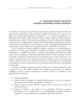 ESTRATEGIA URGENTE EN DEFENSA DE LA NACIÓN 107
6. Falacias de la reforma “estructural”
energética subordinada a intereses extranjeros
La reforma ―estructural‖ que promueven los intereses extranjeros, parece haber sido
asumida por el presidente electo licenciado Enrique Peña Nieto, así como por los
líderes del Partido Revolucionario Institucional en la Cámara de Senadores y de
Diputados (C.Energía); Emilio Gamboa Patrón y Marco Antonio Bernal Gutiérrez,
respectivamente, como la reforma que corresponde al interés nacional. Sin embargo,
en esta materia es indispensable un debate nacional que permita esclarecer las bases de
las decisiones de Estado que han de adoptarse, antes de proceder irreflexivamente a
tomar decisiones que tendrán un carácter permanente e irreversible en el futuro.
En esta materia, de manera especial se requiere ahondar en un debate político y
económico de fondo, para identificar los intereses nacionales y la forma de llevarlos
eficazmente a la realidad. Es necesario cuestionar las premisas del diagnóstico sobre
nuestro sector energético, los fines que tiene que buscar la nación mexicana, así como
los medios y decisiones adecuados para la realización de estos fines. Por ahora no se
conoce la iniciativa que se ha anunciado en materia energética, por lo que se hace un
análisis y juicio sobre diversos pronunciamientos, los cuales deberán ser actualizados
(o revisados en su caso), sobre la base de las propuestas específicas que se presentarán
a la brevedad.
Los fines y decisiones propuestos hasta el momento no tienen justificación desde
el punto de vista del interés nacional. Las falacias que presentan los intereses
extranjeros como si fueran equivalentes al interés nacional, se clasifican en las
siguientes ocho categorías:
 Falacias geopolíticas.
 Falacias sobre el concepto de competitividad nacional y del sector energético
que promueven los intereses geopolíticos extranjeros.
 Falacia sobre la supuesta falta de recursos para la inversión por parte del
Estado mexicano.
 Falacia en relación a que Pemex es un organismo ineficiente y que la
privatización de la explotación de los hidrocarburos generará beneficios
superiores a su explotación por un organismo del Estado mexicano.
 