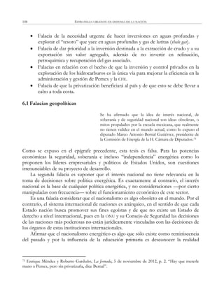 ESTRATEGIA URGENTE EN DEFENSA DE LA NACIÓN108
 Falacia de la necesidad urgente de hacer inversiones en aguas profundas y
explotar el ―tesoro‖ que yace en aguas profundas y gas de lutitas (shale gas).
 Falacia de dar prioridad a la inversión destinada a la extracción de crudo y a su
exportación sin valor agregado, además de no invertir en refinación,
petroquímica y recuperación del gas asociado.
 Falacias en relación con el hecho de que la inversión y control privados en la
explotación de los hidrocarburos es la única vía para mejorar la eficiencia en la
administración y gestión de Pemex y la CFE.
 Falacia de que la privatización beneficiará al país y de que esto se debe llevar a
cabo a toda costa.
6.1 Falacias geopolíticas
Se ha afirmado que la idea de interés nacional, de
soberanía y de seguridad nacional son ideas obsoletas, o
mitos propalados por la escuela mexicana, que realmente
no tienen validez en el mundo actual, como lo expuso el
diputado Marco Antonio Bernal Gutiérrez, presidente de
la Comisión de Energía de la H. Cámara de Diputados.75
Como se expuso en el epígrafe precedente, esta tesis es falsa. Para las potencias
económicas la seguridad, soberanía e incluso ―independencia‖ energética como lo
proponen los líderes empresariales y políticos de Estados Unidos, son cuestiones
irrenunciables de su proyecto de desarrollo.
La segunda falacia es suponer que el interés nacional no tiene relevancia en la
toma de decisiones sobre política energética. Es exactamente al contrario, el interés
nacional es la base de cualquier política energética, y no consideraciones —por cierto
manipuladas con frecuencia— sobre el funcionamiento económico de este sector.
Es una falacia considerar que el nacionalismo es algo obsoleto en el mundo. Por el
contrario, el sistema internacional de naciones es anárquico, en el sentido de que cada
Estado nación busca promover sus fines egoístas y de que no existe un Estado de
derecho a nivel internacional, pues en la ONU y su Consejo de Seguridad las decisiones
de las naciones más poderosas no están jurídicamente vinculadas con las decisiones de
los órganos de estas instituciones internacionales.
Afirmar que el nacionalismo energético es algo que sólo existe como reminiscencia
del pasado y por la influencia de la educación primaria es desconocer la realidad
75 Enrique Méndez y Roberto Garduño, La Jornada, 5 de noviembre de 2012, p. 2. ―Hay que meterle
mano a Pemex, pero sin privatizarla, dice Bernal‖.
 