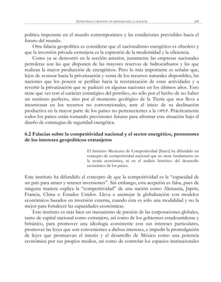 ESTRATEGIA URGENTE EN DEFENSA DE LA NACIÓN 109
política imperante en el mundo contemporáneo y las condiciones previsibles hacia el
futuro del mundo.
Otra falacia geopolítica es considerar que el nacionalismo energético es obsoleto y
que la inversión privada extranjera es la expresión de la modernidad y la eficiencia.
Como ya se demostró en la sección anterior, justamente las empresas nacionales
petroleras son las que disponen de las mayores reservas de hidrocarburos y las que
realizan la mayor producción de energéticos. Pero lo más importante es señalar que,
lejos de avanzar hacia la privatización y venta de los recursos naturales disponibles, las
naciones que los poseen se perfilan hacia la reestatización de estas actividades y a
revertir la privatización que se padeció en algunas naciones en los últimos años. Esto
tiene que ver con el carácter estratégico del petróleo, no sólo por el hecho de no haber
un sustituto perfecto, sino por el momento geológico de la Tierra que nos lleva a
incursionar en los recursos no convencionales, ante el inicio de su declinación
productiva en la mayor parte de los países no pertenecientes a la OPEP. Prácticamente
todos los países están tomando previsiones futuras para afrontar esta situación bajo el
diseño de estrategias de seguridad energética.
6.2 Falacias sobre la competitividad nacional y el sector energético, promotores
de los intereses geopolíticos extranjeros
El Instituto Mexicano de Competitividad [Imco] ha difundido un
concepto de competitividad nacional que no tiene fundamento en
la teoría económica, ni en el análisis histórico del desarrollo
económico de los países.
Este instituto ha difundido el concepto de que la competitividad es la ―capacidad de
un país para atraer y retener inversiones‖. Sin embargo, esta acepción es falsa, pues de
ninguna manera explica la ―competitividad‖ de una nación como Alemania, Japón,
Francia, China o Estados Unidos. Lleva a asemejar la globalización con modelos
económicos basados en inversión externa, cuando ésta es sólo una modalidad y no la
mejor para fortalecer las capacidades económicas.
Este instituto es más bien un mecanismo de presión de las corporaciones globales,
tanto de capital nacional como extranjero, así como de los gobiernos estadounidense y
británico, para promover una ideología consistente con sus intereses particulares,
promover las leyes que son convenientes a dichos intereses, e impedir la promulgación
de leyes que promuevan el interés y el desarrollo de México como una potencia
económica por sus propios medios, así como de controlar los espacios institucionales
 