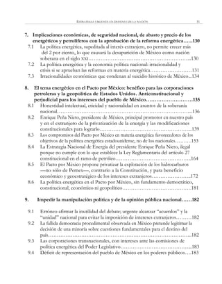 ESTRATEGIA URGENTE EN DEFENSA DE LA NACIÓN 11
7. Implicaciones económicas, de seguridad nacional, de abasto y precio de los
energéticos y petrolíferos con la aprobación de la reforma energética…...130
7.1 La política energética, supeditada al interés extranjero, no permite crecer más
del 2 por ciento, lo que causará la desaparición de México como nación
soberana en el siglo XXI…………………………………………………...130
7.2 La política energética y la economía política nacional: irracionalidad y
crisis si se aprueban las reformas en materia energética……………………131
7.3 Irracionalidades económicas que condenan al suicidio histórico de México...134
8. El tema energético en el Pacto por México: benéfico para las corporaciones
petroleras y la geopolítica de Estados Unidos. Anticonstitucional y
perjudicial para los intereses del pueblo de México………………………135
8.1 Honestidad intelectual, eticidad y racionalidad en asuntos de la soberanía
nacional…………………………………………………………………....136
8.2 Enrique Peña Nieto, presidente de México, principal promotor en nuestro país
y en el extranjero de la privatización de la energía y las modificaciones
constitucionales para lograrlo……………………………………………...139
8.3 Los compromisos del Pacto por México en materia energética favorecedores de los
objetivos de la política energética estadounidense, no de los nacionales……….153
8.4 La Estrategia Nacional de Energía del presidente Enrique Peña Nieto, ilegal
porque no cumple con lo que establece la Ley Reglamentaria del artículo 27
constitucional en el ramo de petróleo……………………………………..164
8.5 El Pacto por México propone privatizar la explotación de los hidrocarburos
—no sólo de Pemex—, contrario a la Constitución, y para beneficio
económico y geoestratégico de los intereses extranjeros…………………..172
8.6 La política energética en el Pacto por México, sin fundamento democrático,
constitucional, económico ni geopolítico………………………………….181
9. Impedir la manipulación política y de la opinión pública nacional……182
9.1 Erróneo afirmar la inutilidad del debate; urgente alcanzar ―acuerdos‖ y la
―unidad‖ nacional para evitar la imposición de intereses extranjeros………182
9.2 La fallida democracia procedimental observada en México pretende legitimar la
decisión de una minoría sobre cuestiones fundamentales para el destino del
país………………………………………………………………………..182
9.3 Las corporaciones transnacionales, con intereses ante las comisiones de
política energética del Poder Legislativo…………………………………...183
9.4 Déficit de representación del pueblo de México en los poderes públicos….183
 