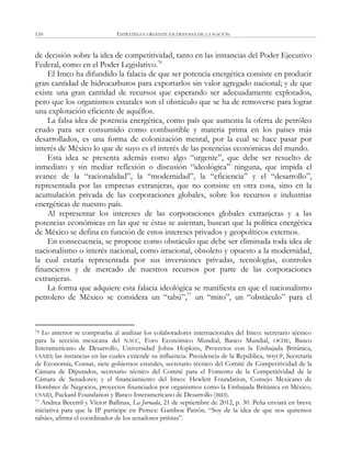 ESTRATEGIA URGENTE EN DEFENSA DE LA NACIÓN110
de decisión sobre la idea de competitividad, tanto en las instancias del Poder Ejecutivo
Federal, como en el Poder Legislativo.76
El Imco ha difundido la falacia de que ser potencia energética consiste en producir
gran cantidad de hidrocarburos para exportarlos sin valor agregado nacional; y de que
existe una gran cantidad de recursos que esperando ser adecuadamente explotados,
pero que los organismos estatales son el obstáculo que se ha de removerse para lograr
una explotación eficiente de aquéllos.
La falsa idea de potencia energética, como país que aumenta la oferta de petróleo
crudo para ser consumido como combustible y materia prima en los países más
desarrollados, es una forma de colonización mental, por la cual se hace pasar por
interés de México lo que de suyo es el interés de las potencias económicas del mundo.
Esta idea se presenta además como algo ―urgente‖, que debe ser resuelto de
inmediato y sin mediar reflexión o discusión ―ideológica‖ ninguna, que impida el
avance de la ―racionalidad‖, la ―modernidad‖, la ―eficiencia‖ y el ―desarrollo‖,
representada por las empresas extranjeras, que no consiste en otra cosa, sino en la
acumulación privada de las corporaciones globales, sobre los recursos e industrias
energéticas de nuestro país.
Al representar los intereses de las corporaciones globales extranjeras y a las
potencias económicas en las que se éstas se asientan, buscan que la política energética
de México se defina en función de estos intereses privados y geopolíticos externos.
En consecuencia, se propone como obstáculo que debe ser eliminada toda idea de
nacionalismo o interés nacional, como irracional, obsoleto y opuesto a la modernidad,
la cual estaría representada por sus inversiones privadas, tecnologías, controles
financieros y de mercado de nuestros recursos por parte de las corporaciones
extranjeras.
La forma que adquiere esta falacia ideológica se manifiesta en que el nacionalismo
petrolero de México se considera un ―tabú‖,77
un ―mito‖, un ―obstáculo‖ para el
76 Lo anterior se comprueba al analizar los colaboradores internacionales del Imco: secretario técnico
para la sección mexicana del NACC, Foro Económico Mundial, Banco Mundial, OCDE, Banco
Interamericano de Desarrollo, Universidad Johns Hopkins, Proyectos con la Embajada Británica,
USAID; las instancias en las cuales extiende su influencia: Presidencia de la República, SHyCP, Secretaría
de Economía, Consar, siete gobiernos estatales, secretario técnico del Comité de Competitividad de la
Cámara de Diputados, secretario técnico del Comité para el Fomento de la Competitividad de la
Cámara de Senadores; y el financiamiento del Imco: Hewlett Foundation, Consejo Mexicano de
Hombres de Negocios, proyectos financiados por organismos como la Embajada Británica en México,
USAID, Packard Foundation y Banco Interamericano de Desarrollo (BID).
77 Andrea Becerril y Víctor Ballinas, La Jornada, 21 de septiembre de 2012, p. 30. Peña enviará en breve
iniciativa para que la IP participe en Pemex: Gamboa Patrón. ―Soy de la idea de que nos quitemos
tabúes, afirma el coordinador de los senadores priístas‖.
 