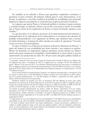 ESTRATEGIA URGENTE EN DEFENSA DE LA NACIÓN112
En realidad, se ha utilizado a Pemex para garantizar empréstitos extranjeros y
garantizar el gasto corriente del gobierno federal, para lo cual, efectivamente, se ha
llevado al organismo a una falsa condición de pérdida de rentabilidad, para pretender
legitimar la supuesta necesidad de su sustitución por empresas privadas extranjeras.
Los ingresos que aporta Pemex a la hacienda pública se destinan al gasto corriente
y, al mismo tiempo, se endeuda a Pemex con un alto costo para la nación. Es increíble
que el 34 por ciento de los empréstitos de Pemex se hayan contratado, además, a tasa
variable.79
Lo que prevalece en el discurso promotor de la anticonstitucional privatización y
extranjerización de la explotación de los hidrocarburos es el esfuerzo por destacar las
pérdidas correspondientes a los organismos de Pemex, que obedecen más a razones
de índole financiera y al manejo de cifras virtuales (no reales) de operación,80
tal como
ocurre en el caso de la petroquímica.
Es claro el objetivo en el discurso de destacar el deterioro financiero de Pemex,81
a
partir del manejo de una contabilidad que busca mostrar a una empresa en quiebra.
México ha destinado sus importantes ingresos petroleros (renta) durante los últimos
treinta años para compensar la inequidad e irracionalidad de su pacto fiscal, lo que ha
representado una proporción de entre 30 y 40 por ciento del gasto público federal en
79 La Jornada, ―Aumentó 166.5 por ciento el pago de intereses por la deuda de Pemex en el último año
de Calderón. De enero a noviembre de 2012 se erogaron por ese concepto 50 mil 735 millones de
pesos‖, México 13 de enero de 2013. ―Los informes oficiales precisan que entre enero y noviembre de
2011 se pagaron intereses por la deuda de la paraestatal por 19 mil 34 millones de pesos y en el mismo
periodo de 2012, último tramo de la administración de Calderón Hinojosa, se incrementaron a 50 mil
735 millones de pesos.
En el sexenio pasado la deuda bancaria, bursátil y con agencias internacionales se incrementó 25.8
por ciento; es decir, unos 11 mil 900 millones de dólares, al pasar de 46 mil millones en 2007, primer
año de la pasada administración a 57 mil 900 millones de dólares a septiembre de 2012, según los
últimos informes financieros de la paraestatal.
Solamente durante los pasados seis años se destinaron 202 mil millones de pesos para cubrir
únicamente los intereses de la deuda financiera de la petrolera mexicana. En 2007 se asignaron para el
servicio de la deuda de Pemex 42 mil 927 millones de pesos; en 2008, 22 mil 960; en 2009, 26 mil 789;
en 2010, 33 mil 439 millones; en 2011, 25 mil 248 y en 2012 50 mil 735 millones de pesos.
Al concluir la pasada administración los pasivos totales de Pemex aumentaron 57.4 por ciento,
equivalente a 673 mil 517 millones de pesos adicionales. Los pasivos totales, que incluyen las deudas
con proveedores, créditos bancarios y bursátiles y los pasivos laborales, pasaron de un billón 172 mil
126 millones de pesos registrados al 31 de marzo de 2007 a un billón 845 mil 643 millones de pesos a
septiembre de 2012‖.
80
Se dejó claro que en el caso de la refinación que de los aproximadamente 79 mil millones de pesos que se contabilizarían
como pérdidas este año, sólo 12 mil millones corresponderían a pérdidas operativas reales, es decir solo el 15 por ciento.
81 En cuanto al llamado “pasivo laboral”, que aunque mediáticamente se maneja como pensiones y jubilaciones es en
realidad, un renglón contable que incluye el costo anual que significaría liquidar a todos sus trabajadores y funcionarios
activos, así como las jubilaciones, es decir, incluye deshacerse de los trabajadores activos y jubilados. Es también un renglón
de un sistema contable diseñado para empresas en quiebra.
 