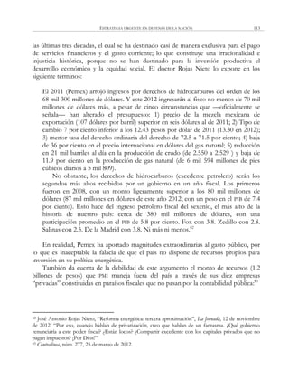 ESTRATEGIA URGENTE EN DEFENSA DE LA NACIÓN 113
las últimas tres décadas, el cual se ha destinado casi de manera exclusiva para el pago
de servicios financieros y el gasto corriente; lo que constituye una irracionalidad e
injusticia histórica, porque no se han destinado para la inversión productiva el
desarrollo económico y la equidad social. El doctor Rojas Nieto lo expone en los
siguiente términos:
El 2011 (Pemex) arrojó ingresos por derechos de hidrocarburos del orden de los
68 mil 300 millones de dólares. Y este 2012 ingresarán al fisco no menos de 70 mil
millones de dólares más, a pesar de cinco circunstancias que —oficialmente se
señala— han alterado el presupuesto: 1) precio de la mezcla mexicana de
exportación (107 dólares por barril) superior en seis dólares al de 2011; 2) Tipo de
cambio 7 por ciento inferior a los 12.43 pesos por dólar de 2011 (13.30 en 2012);
3) menor tasa del derecho ordinaria del derecho de 72.5 a 71.5 por ciento; 4) baja
de 36 por ciento en el precio internacional en dólares del gas natural; 5) reducción
en 21 mil barriles al día en la producción de crudo (de 2.550 a 2.529 ) y baja de
11.9 por ciento en la producción de gas natural (de 6 mil 594 millones de pies
cúbicos diarios a 5 mil 809).
No obstante, los derechos de hidrocarburos (excedente petrolero) serán los
segundos más altos recibidos por un gobierno en un año fiscal. Los primeros
fueron en 2008, con un monto ligeramente superior a los 80 mil millones de
dólares (87 mil millones en dólares de este año 2012, con un peso en el PIB de 7.4
por ciento). Esto hace del ingreso petrolero fiscal del sexenio, el más alto de la
historia de nuestro país: cerca de 380 mil millones de dólares, con una
participación promedio en el PIB de 5.8 por ciento. Fox con 3.8. Zedillo con 2.8.
Salinas con 2.5. De la Madrid con 3.8. Ni más ni menos.82
En realidad, Pemex ha aportado magnitudes extraordinarias al gasto público, por
lo que es inaceptable la falacia de que el país no dispone de recursos propios para
inversión en su política energética.
También da cuenta de la debilidad de este argumento el monto de recursos (1.2
billones de pesos) que PMI maneja fuera del país a través de sus diez empresas
―privadas‖ constituidas en paraísos fiscales que no pasan por la contabilidad pública:83
82 José Antonio Rojas Nieto, ―Reforma energética: tercera aproximación‖, La Jornada, 12 de noviembre
de 2012. ―Por eso, cuando hablan de privatización, creo que hablan de un fantasma. ¿Qué gobierno
renunciaría a este poder fiscal? ¿Están locos? ¿Compartir excedente con los capitales privados que no
pagan impuestos? ¡Por Dios!‖.
83 Contralínea, núm. 277, 25 de marzo de 2012.
 