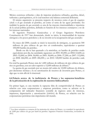 ESTRATEGIA URGENTE EN DEFENSA DE LA NACIÓN116
México construya refinerías y deje de importar productos refinados, gasolina, diésel,
turbosina y petroquímicos, en lo cual tenemos una balanza comercial deficitaria.
El mismo argumento se presenta respecto de recursos como el gas de esquisto
(shale) o el gas asociado al petróleo, así como el tema de las aguas profundas. En
realidad, la quema de gas asociado es una de las mayores irracionalidades e injusticias
de la actual política petrolera, definida en función de los intereses extranjeros y no de
los intereses nacionales.
El ingeniero Francisco Garaicochea y el Grupo Ingenieros Petroleros
Constitución de 1917 han denunciado, desde su inicio, la irracionalidad de inyectar
nitrógeno a los pozos petroleros y de no invertir en la recuperación del gas asociado:
En mayo del 2000, cuando se inició la inyección de nitrógeno, se quemaron 500
millones de pies cúbicos de gas rico en condensados, equivalentes a quemar
100,000 barriles de petróleo.
Desde ese día se han quemado a la atmósfera, en barriles de petróleo crudo
equivalentes por día, las cantidades siguientes: en 2001: 85,000; en 2002: 63,600; en
2003: 52,000; en 2004: 36,000; en 2005: 38,400; en 2006: 57,200; en 2007: 112,000;
en 2008: 266,000; en 2009: 206,000; y en 2010: 120,000 barriles de petróleo cada
día.
En total ha quemado Pemex más de 1,400 millones de millones de pies cúbicos de gas
rico en gasolinas, con un valor superior a 12,000 millones de dólares.87
La quema de gas asociado por un monto del orden de 12,000 millones de dólares,
por decisiones técnicas y la no autorización de recursos de inversión para Pemex, es
algo que va más allá de lo irracional.
6.4 Falacia acerca de la ineficiencia de Pemex y los supuestos beneficios
de la privatización de la explotación de nuestros hidrocarburos
En primer lugar, es una mentira la supuesta falta de competitividad de Pemex en
relación con otras corporaciones y empresas petroleras, como se advierte en la
comparación del indicador financiero contable de ingresos antes de intereses,
impuestos, depreciación y amortización (EBITDA) de Pemex, en relación con las
corporaciones petroleras más importantes del mundo.
87 Los datos señalados se tomaron de las memorias de valores de Pemex y se consideró la equivalencia
de 5,000 pies cúbicos de gas por barril de petróleo. Ingeniero Francisco Garaicochea, noviembre de
2012.
 