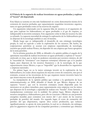 ESTRATEGIA URGENTE EN DEFENSA DE LA NACIÓN 119
6.5 Falacia de la urgencia de realizar inversiones en aguas profundas y explotar
el “tesoro” ahí depositado
Esta falacia se sustenta en otra más fundamental: no existe demostración técnica de la
existencia de reservas probadas, que supuestamente requirirían inversiones urgentes,
tanto en aguas profundas como en las reservas de esquisto.
Un argumento relacionado con la supuesta falta de recursos es el argumento de
que para explotar los hidrocarburos en aguas profundas o el gas de esquisto, es
indispensable la inversión extranjera. Este argumento sobre la falta de recursos ha sido
ya refutado. La supuesta necesidad de entregar la explotación de los hidrocarburos por
no disponer de la tecnología también es una vil mentira.
Desde luego que es indispensable el desarrollo de una estrategia tecnológica
propia, lo cual no equivale a ceder la explotación de los recursos. De hecho, las
corporaciones petroleras se asocian con empresas especializadas de tecnología,
cuestión que puede realizar Pemex, sin depender de una empresa que busca apropiarse
de la renta petrolera.
En la reforma petrolera de 2008, se difundió a la opinión pública el engaño de la
apremiante necesidad de realizar inversiones en aguas profundas y explotar el ―tesoro‖
enclavado en éstas, que se decía no podemos encontrar por nosotros mismos, de ahí
la ―necesidad de ―asociarnos‖ con empresas extranjeras eficientes que sí lo pueden
lograr, pues disponen de los recursos financieros y de la tecnología, de la que
supuestamente carece México, o que es ―imposible‖ que la desarrollen los organismos
y empresas nacionales.
En primer lugar, no es la mejor estrategia invertir en la explotación de los
hidrocarburos, los cuales ahora requieren de mayores costos de extracción, sino por el
contrario, avanzar en las inversiones de los que requieren menor inversión hacia los
que tienen mayores costos de producción.
La manipulación de la opinión pública que condujo a la aprobación de leyes
anticonstitucionales en 2008, difundió el fraude de que México dispone de un
supuesto ―tesoro‖, que con la inversión extranjera estaría disponible para los
mexicanos en un plazo inmediato, pues supuestamente estas empresas son las únicas
que disponen de la tecnología y capacidad de realizar esta ―hazaña‖. Estas fantasías y
manipulaciones contrastan con la realidad. En primer lugar, México dispone de
recursos energéticos e hidrocarburos, pero ello no convierte a México en una potencia
energética mundial, pues contamos con menos del 1 por ciento de las reservas
probadas de petróleo del mundo. En segundo lugar, el costo de extracción del
petróleo del que disponemos, supone altos costos producción, que reducen
significativamente su aporte de renta petrolera, lo cual no es obstáculo, sin embargo,
para los gigantescos negocios de las compañías petroleras y contratistas que obtienen
 